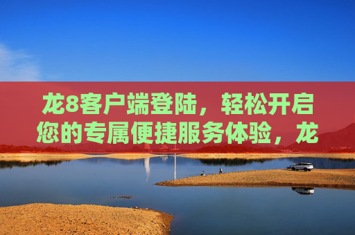 龙8客户端登陆，轻松开启您的专属便捷服务体验，龙8客户端登陆，轻松开启专属便捷服务体验