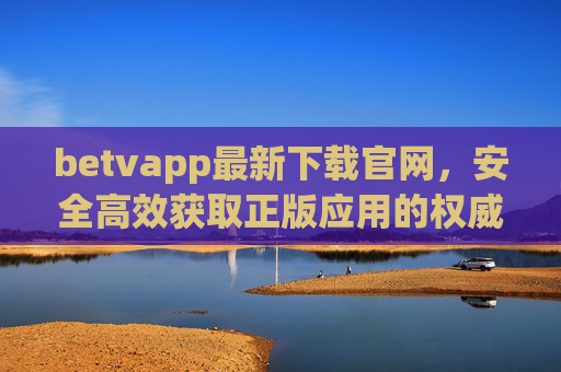 betvapp最新下载官网，安全高效获取正版应用的权威指南，betvapp最新下载官网，安全高效正版应用权威指南
