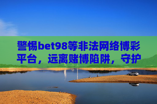 警惕bet98等非法网络博彩平台，远离赌博陷阱，守护财产安全，警惕bet98等非法网络博彩平台，远离赌博陷阱守护财产安全