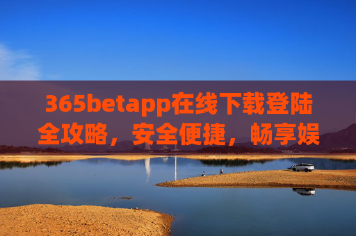 365betapp在线下载登陆全攻略，安全便捷，畅享娱乐新体验，365betapp在线下载登陆全攻略，安全便捷，畅享娱乐新体验