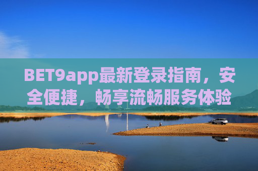 BET9app最新登录指南，安全便捷，畅享流畅服务体验，BET9app最新登录指南，安全便捷，畅享流畅服务体验