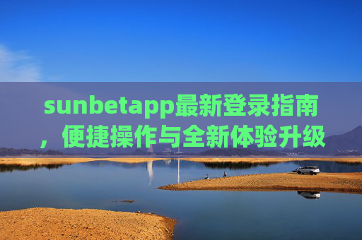 sunbetapp最新登录指南，便捷操作与全新体验升级，sunbetapp最新登录指南，便捷操作与全新体验升级