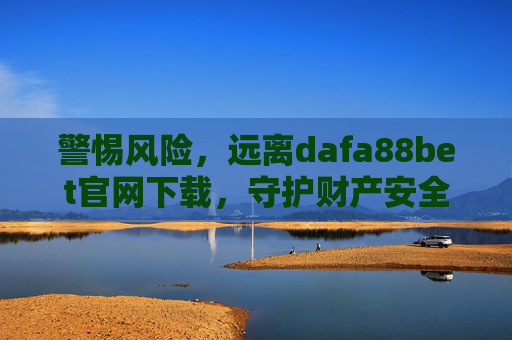 警惕风险，远离dafa88bet官网下载，守护财产安全与法律底线，警惕风险，远离dafa88bet官网下载，守护财产安全与法律底线