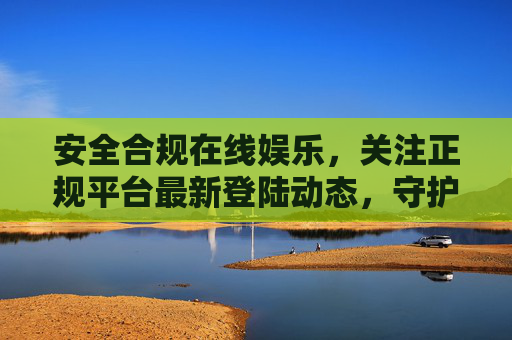 安全合规在线娱乐，关注正规平台最新登陆动态，守护健康网络体验，安全合规正规平台，守护健康在线娱乐体验