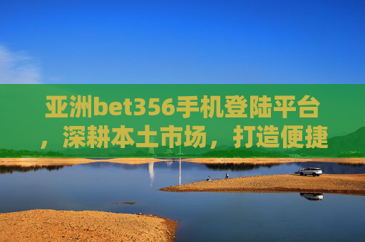 亚洲bet356手机登陆平台，深耕本土市场，打造便捷多元服务体验，亚洲bet356手机登陆平台深耕本土，打造便捷多元服务体验