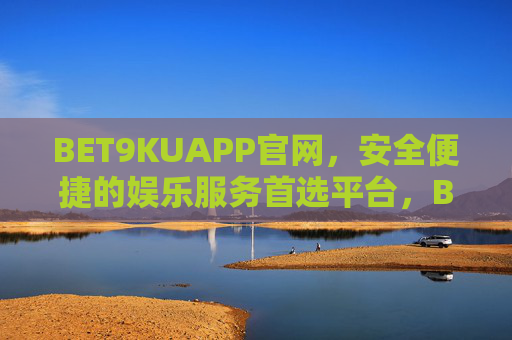 BET9KUAPP官网，安全便捷的娱乐服务首选平台，BET9KUAPP官网，安全便捷的娱乐首选平台
