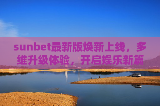 sunbet最新版焕新上线，多维升级体验，开启娱乐新篇，sunbet最新版焕新上线 多维升级开启娱乐新篇