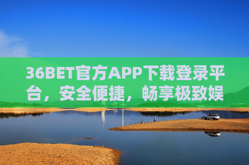 36BET官方APP下载登录平台，安全便捷，畅享极致娱乐体验，36BET官方APP下载登录平台，安全便捷，畅享极致娱乐体验