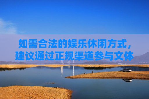 如需合法的娱乐休闲方式，建议通过正规渠道参与文体活动、运动健身等，既能丰富生活，又能保障自身权益。请牢记，赌博是祸，守法是福，切勿以身试法，后悔终身，拒赌守法，健康休闲享生活