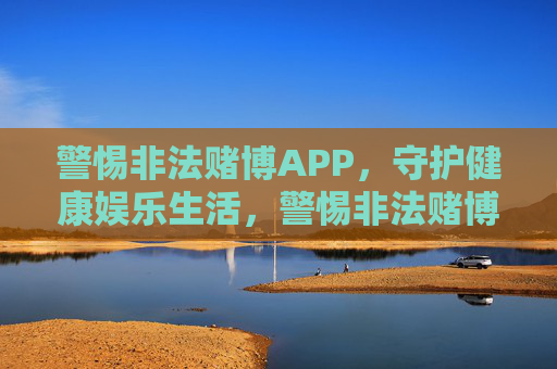 警惕非法赌博APP，守护健康娱乐生活，警惕非法赌博APP，守护健康娱乐生活