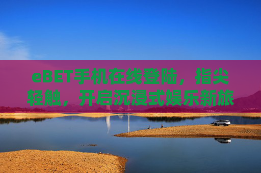 eBET手机在线登陆，指尖轻触，开启沉浸式娱乐新旅程，eBET手机在线登陆，指尖轻触，开启沉浸式娱乐新旅程
