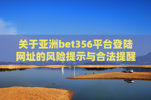 关于亚洲bet356平台登陆网址的风险提示与合法提醒，亚洲bet356平台登陆网址风险提示与合法提醒