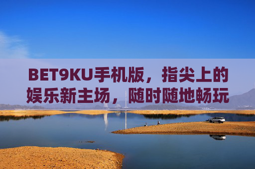 BET9KU手机版，指尖上的娱乐新主场，随时随地畅玩无限，BET9KU手机版，指尖上的娱乐新主场