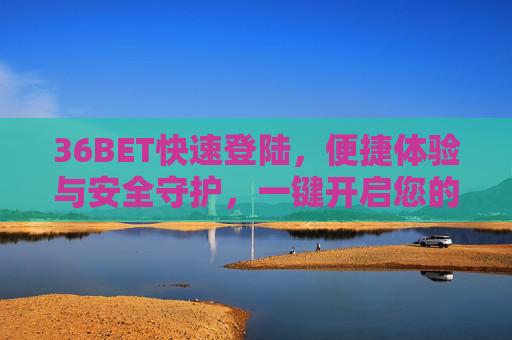 36BET快速登陆，便捷体验与安全守护，一键开启您的娱乐之旅，36BET，快速登陆，便捷安全开启娱乐之旅
