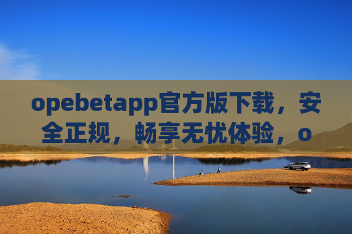opebetapp官方版下载，安全正规，畅享无忧体验，opebetapp官方版下载，安全正规，畅享无忧体验
