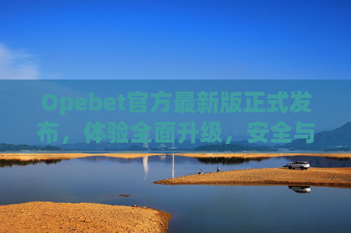 Opebet官方最新版正式发布，体验全面升级，安全与便捷并存，Opebet官方最新版正式发布，体验全面升级，安全便捷并存