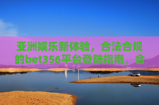 亚洲娱乐新体验，合法合规的bet356平台登陆指南，合法合规bet356平台登陆指南，开启亚洲娱乐新体验