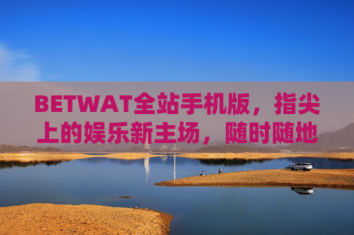 BETWAT全站手机版，指尖上的娱乐新主场，随时随地畅玩无界，BETWAT全站手机版，指尖上的娱乐新主场