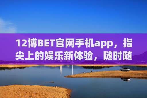 12博BET官网手机app，指尖上的娱乐新体验，随时随地畅享精彩，12博BET手机app，指尖上的娱乐新体验