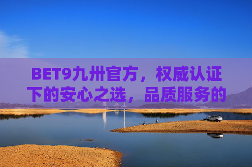 BET9九卅官方，权威认证下的安心之选，品质服务的坚实保障，BET9九卅官方，权威认证下的安心品质之选