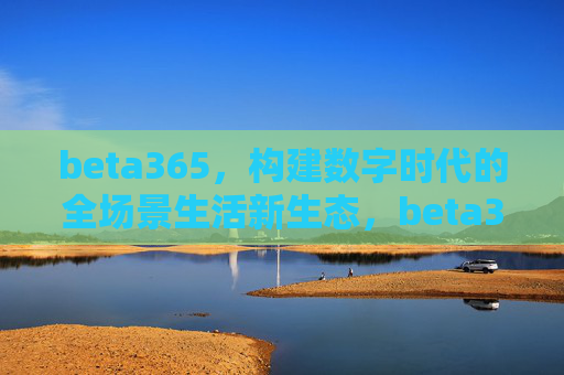 beta365，构建数字时代的全场景生活新生态，beta365构建数字时代全场景生活新生态