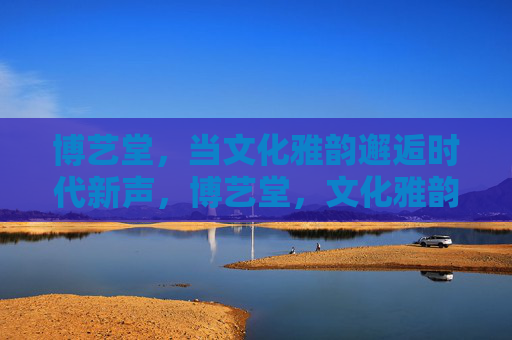 博艺堂，当文化雅韵邂逅时代新声，博艺堂，文化雅韵邂逅时代新声