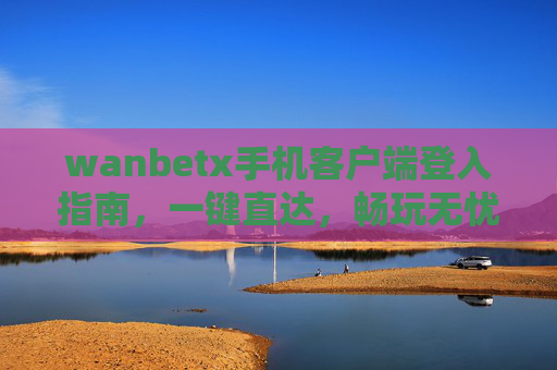 wanbetx手机客户端登入指南，一键直达，畅玩无忧