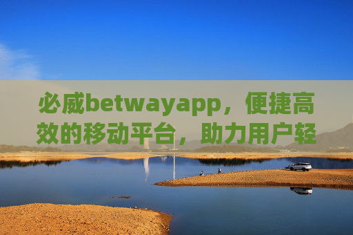必威betwayapp，便捷高效的移动平台，助力用户轻松开启娱乐新体验，必威betwayapp，便捷高效，轻松开启娱乐新体验