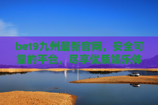 bet9九州最新官网，安全可靠的平台，尽享优质娱乐体验，bet9九州最新官网，安全可靠平台，尽享优质娱乐体验