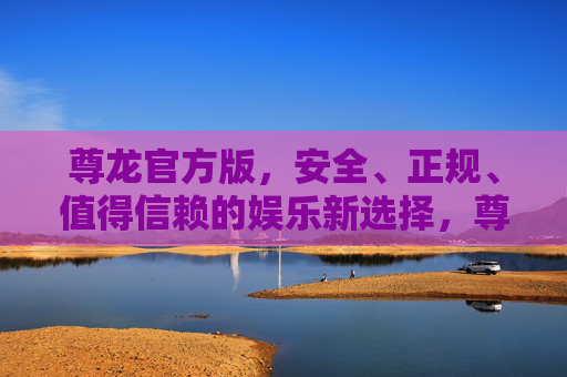 尊龙官方版，安全、正规、值得信赖的娱乐新选择，尊龙官方版，安全正规，值得信赖的娱乐新选择