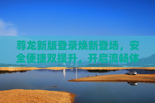 尊龙新版登录焕新登场，安全便捷双提升，开启流畅体验新篇章，尊龙新版登录焕新登场，安全便捷双提升，开启流畅体验新篇章