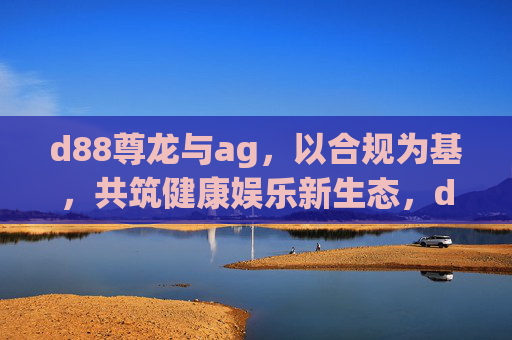 d88尊龙与ag，以合规为基，共筑健康娱乐新生态，d88尊龙ag，合规为基，共筑健康娱乐新生态