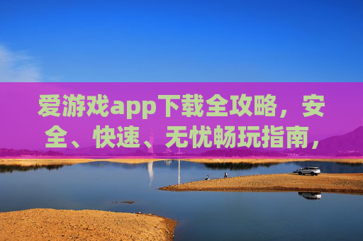 爱游戏app下载全攻略，安全、快速、无忧畅玩指南，爱游戏app下载全攻略，安全快速无忧畅玩指南