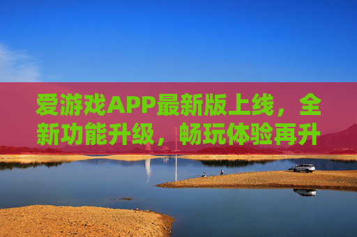 爱游戏APP最新版上线，全新功能升级，畅玩体验再升级