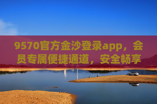 9570官方金沙登录app，会员专属便捷通道，安全畅享优质服务，官方会员专属，9570金沙登录app便捷安全畅享服务