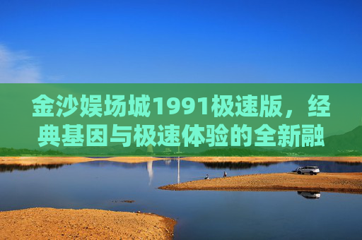 金沙娱场城1991极速版，经典基因与极速体验的全新融合，金沙娱场城1991极速版，经典基因与极速体验的全新融合