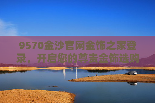 9570金沙官网金饰之家登录，开启您的尊贵金饰选购之旅，9570金沙官网金饰之家登录，开启尊贵金饰选购之旅