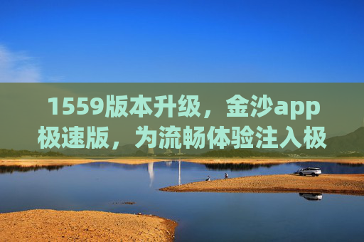 1559版本升级，金沙app极速版，为流畅体验注入极速新动能，金沙app极速版1559版本升级，注入极速新动能