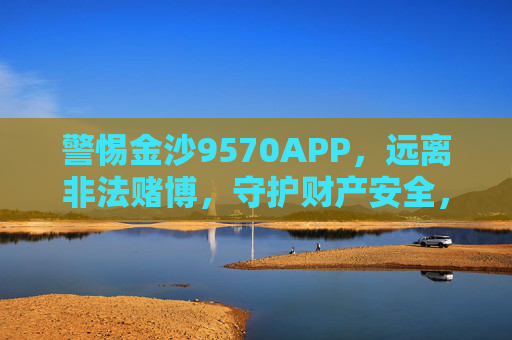 警惕金沙9570APP，远离非法赌博，守护财产安全，警惕金沙9570APP，远离非法赌博，守护财产安全