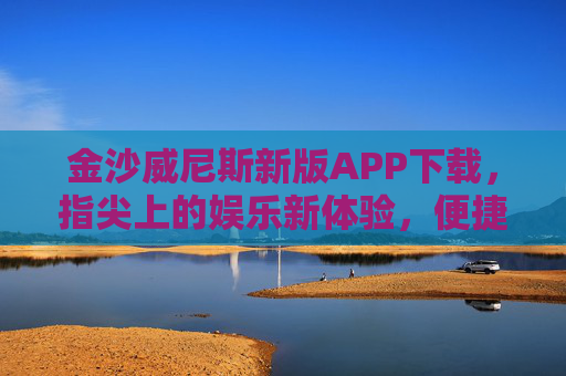 金沙威尼斯新版APP下载，指尖上的娱乐新体验，便捷升级享不停，金沙威尼斯新版APP下载，指尖娱乐新体验，便捷升级享不停