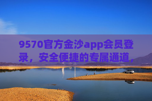 9570官方金沙app会员登录，安全便捷的专属通道，9570官方金沙app会员登录，安全便捷专属通道