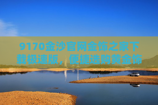 9170金沙官网金饰之家下载极速版，便捷选购黄金饰品的权威平台，金饰之家极速版，权威便捷选购黄金饰品平台