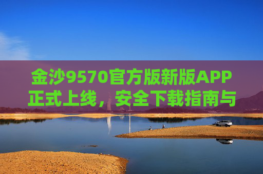 金沙9570官方版新版APP正式上线,安全下载指南与核心功能全解析,金沙9570官方版新版APP上线,安全下载指南与核心功能全解析 金沙9570官方版新版APP正式上线,安全下载指南与核心功能全解析,金沙9570官方版新版APP上线,安全下载指南与核心功能全解析