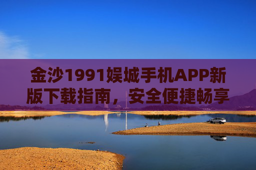 金沙1991娱城手机APP新版下载指南,安全便捷畅享娱乐新体验,金沙1991娱城手机APP新版下载指南,安全便捷畅享娱乐新体验 金沙1991娱城手机APP新版下载指南,安全便捷畅享娱乐新体验,金沙1991娱城手机APP新版下载指南,安全便捷畅享娱乐新体验