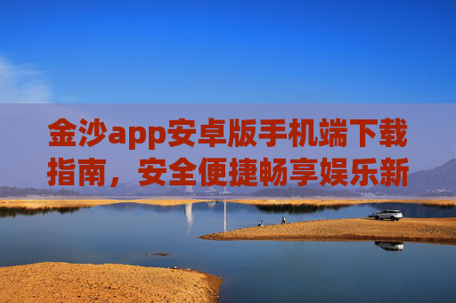 金沙app安卓版手机端下载指南,安全便捷畅享娱乐新体验,金沙app安卓版手机端下载指南,安全便捷畅享娱乐新体验 金沙app安卓版手机端下载指南,安全便捷畅享娱乐新体验,金沙app安卓版手机端下载指南,安全便捷畅享娱乐新体验