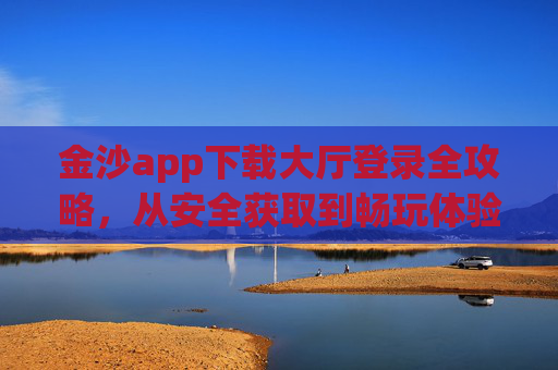 金沙app下载大厅登录全攻略，从安全获取到畅玩体验的完整指南，金沙app下载大厅登录全攻略，安全获取与畅玩体验完整指南
