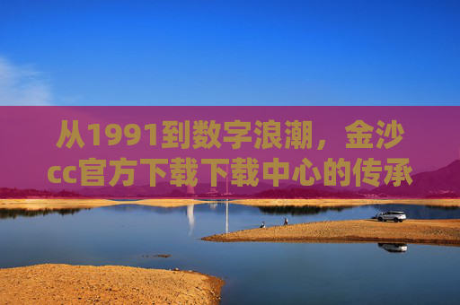 从1991到数字浪潮，金沙cc官方下载下载中心的传承与进化，金沙cc官方下载下载中心，从1991到数字浪潮的传承与进化