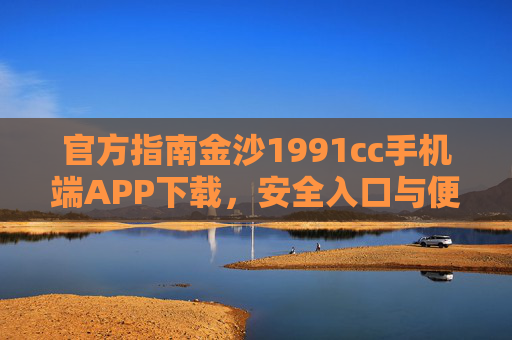 官方指南金沙1991cc手机端APP下载，安全入口与便捷操作全解析，金沙1991cc手机端APP官方下载指南，安全入口与便捷操作全解析