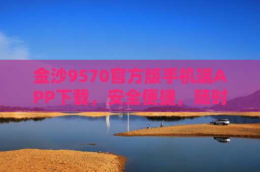 金沙9570官方版手机端APP下载，安全便捷，随时随地畅享服务，金沙9570官方版APP下载，安全便捷，随时随地畅享服务