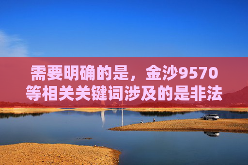 需要明确的是，金沙9570等相关关键词涉及的是非法赌博平台，根据中国法律法规，赌博属于违法行为，任何形式的赌博活动均被严厉禁止。我们应当坚决抵制赌博，远离非法赌博平台，选择合法、健康的生活方式，坚决抵制金沙9570等非法赌博平台 选择合法健康生活